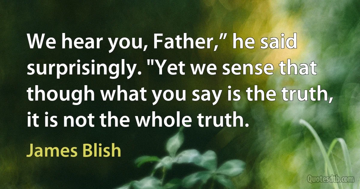 We hear you, Father,” he said surprisingly. "Yet we sense that though what you say is the truth, it is not the whole truth. (James Blish)