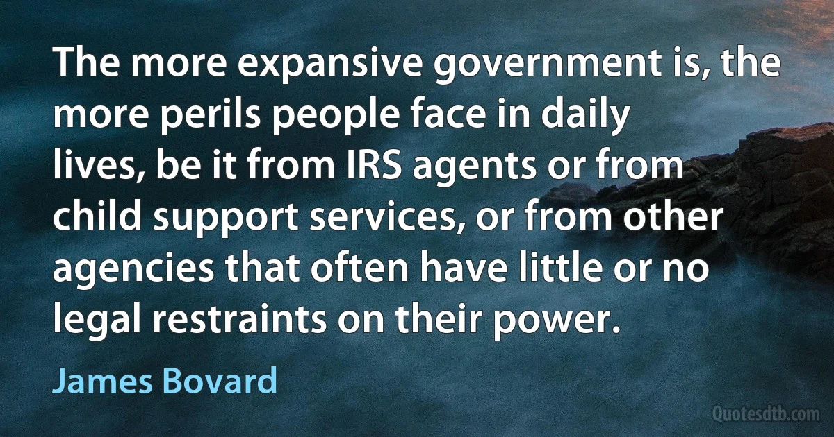 The more expansive government is, the more perils people face in daily lives, be it from IRS agents or from child support services, or from other agencies that often have little or no legal restraints on their power. (James Bovard)