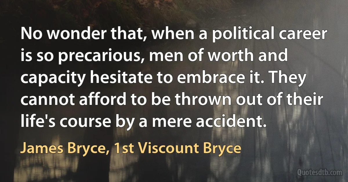 No wonder that, when a political career is so precarious, men of worth and capacity hesitate to embrace it. They cannot afford to be thrown out of their life's course by a mere accident. (James Bryce, 1st Viscount Bryce)