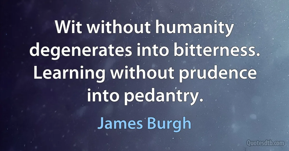 Wit without humanity degenerates into bitterness. Learning without prudence into pedantry. (James Burgh)