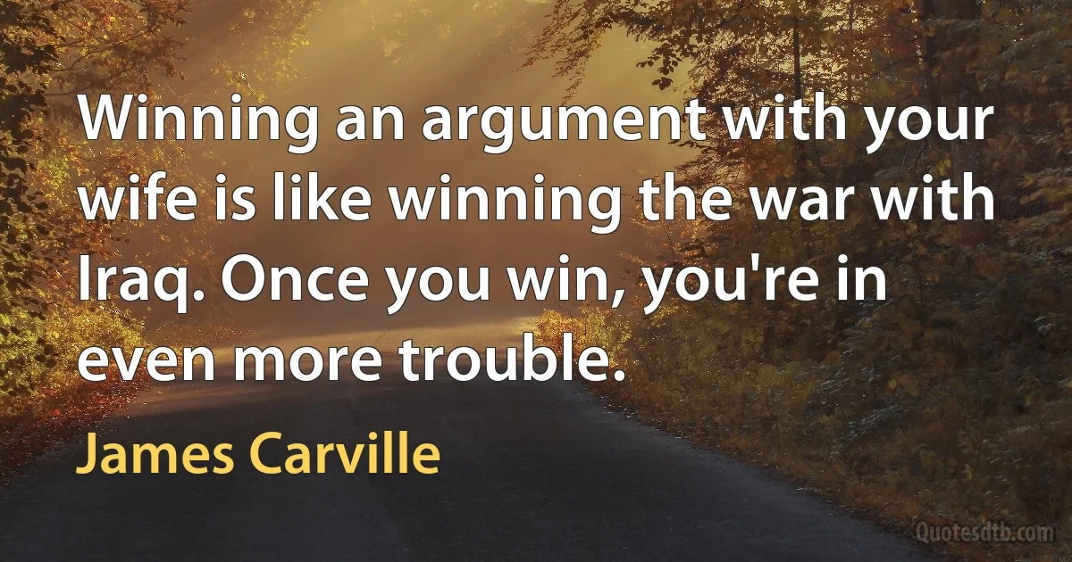 Winning an argument with your wife is like winning the war with Iraq. Once you win, you're in even more trouble. (James Carville)