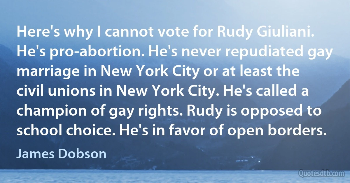 Here's why I cannot vote for Rudy Giuliani. He's pro-abortion. He's never repudiated gay marriage in New York City or at least the civil unions in New York City. He's called a champion of gay rights. Rudy is opposed to school choice. He's in favor of open borders. (James Dobson)