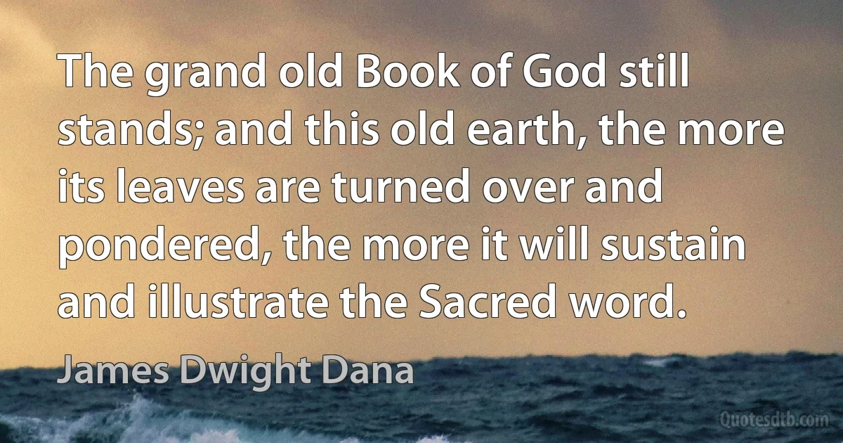 The grand old Book of God still stands; and this old earth, the more its leaves are turned over and pondered, the more it will sustain and illustrate the Sacred word. (James Dwight Dana)