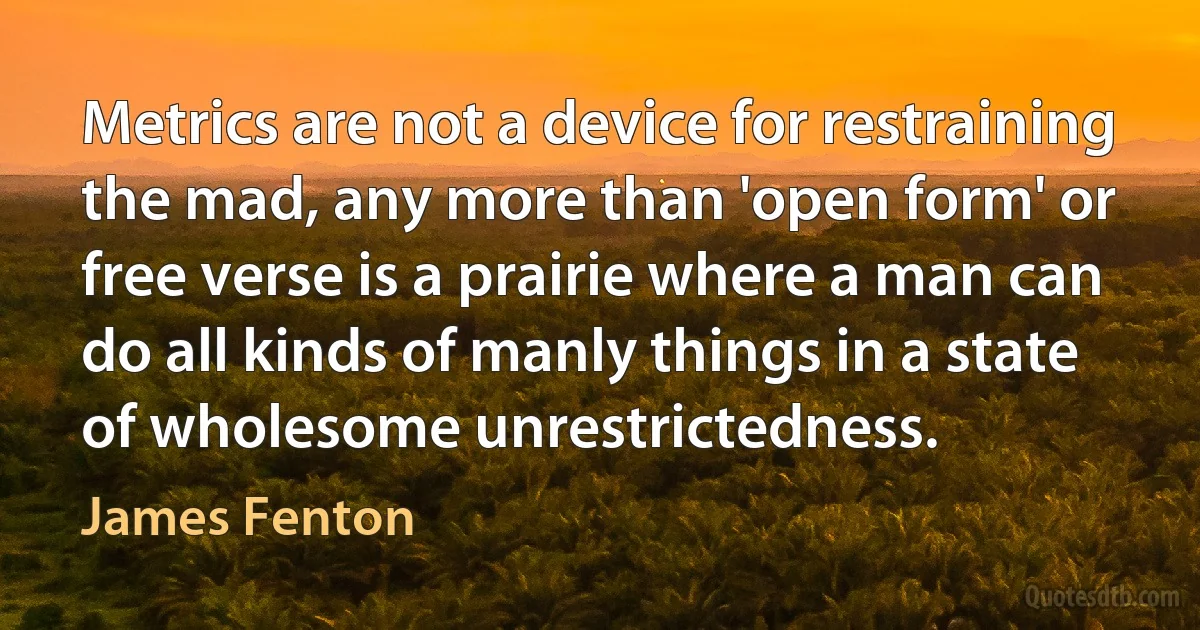 Metrics are not a device for restraining the mad, any more than 'open form' or free verse is a prairie where a man can do all kinds of manly things in a state of wholesome unrestrictedness. (James Fenton)