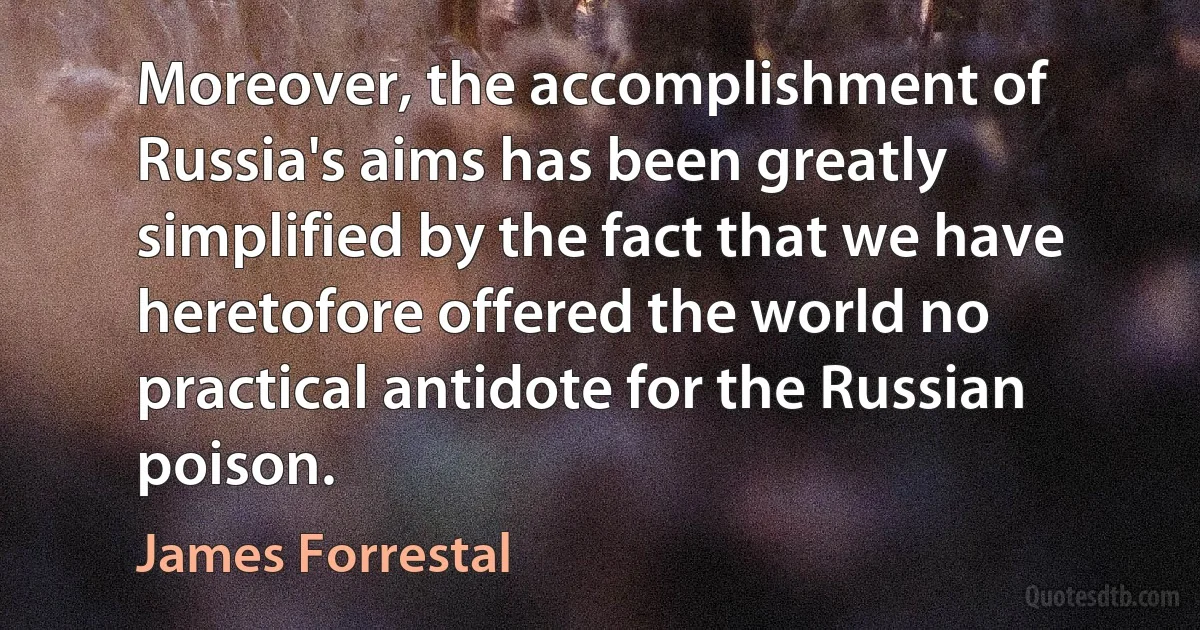 Moreover, the accomplishment of Russia's aims has been greatly simplified by the fact that we have heretofore offered the world no practical antidote for the Russian poison. (James Forrestal)