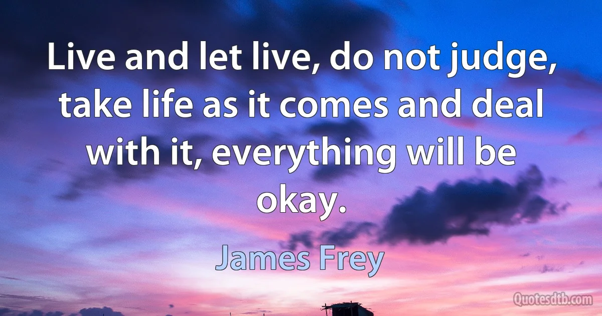 Live and let live, do not judge, take life as it comes and deal with it, everything will be okay. (James Frey)