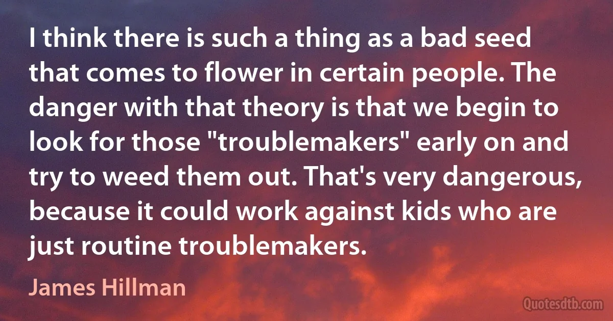 I think there is such a thing as a bad seed that comes to flower in certain people. The danger with that theory is that we begin to look for those "troublemakers" early on and try to weed them out. That's very dangerous, because it could work against kids who are just routine troublemakers. (James Hillman)