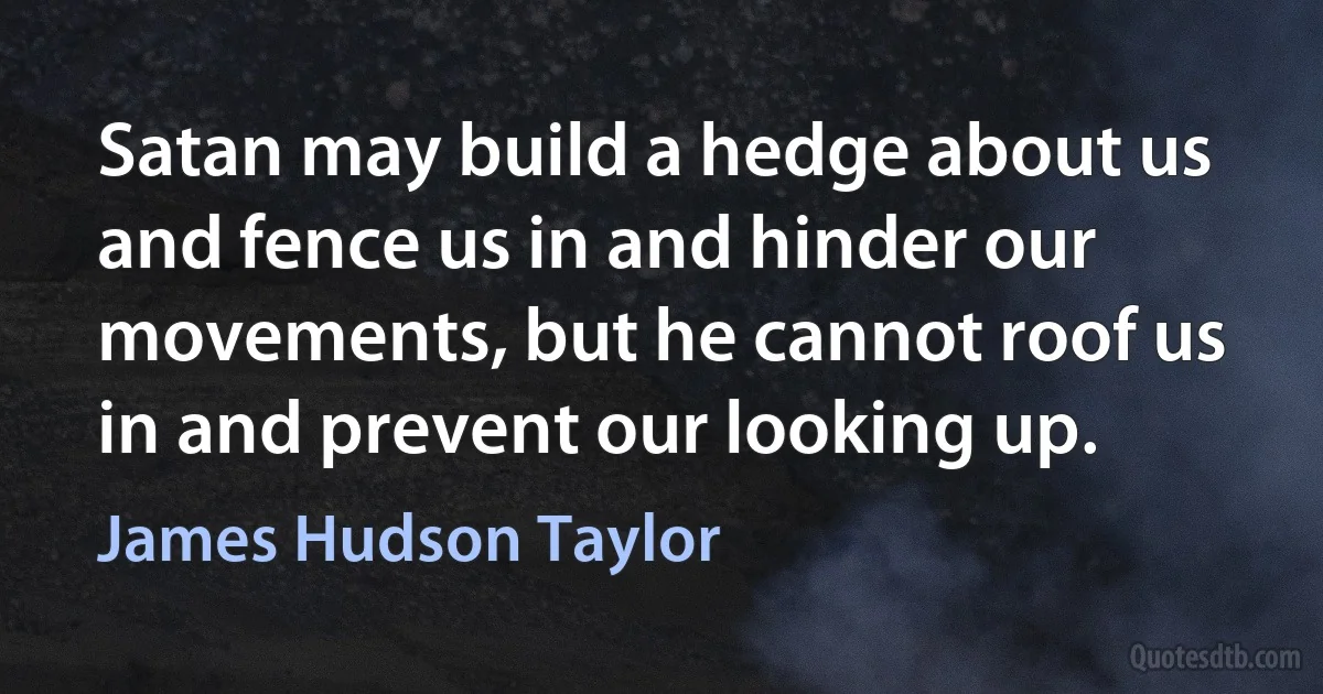 Satan may build a hedge about us and fence us in and hinder our movements, but he cannot roof us in and prevent our looking up. (James Hudson Taylor)