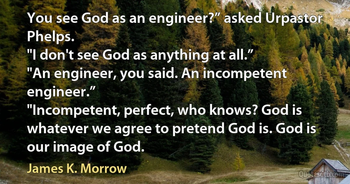 You see God as an engineer?” asked Urpastor Phelps.
"I don't see God as anything at all.”
"An engineer, you said. An incompetent engineer.”
"Incompetent, perfect, who knows? God is whatever we agree to pretend God is. God is our image of God. (James K. Morrow)