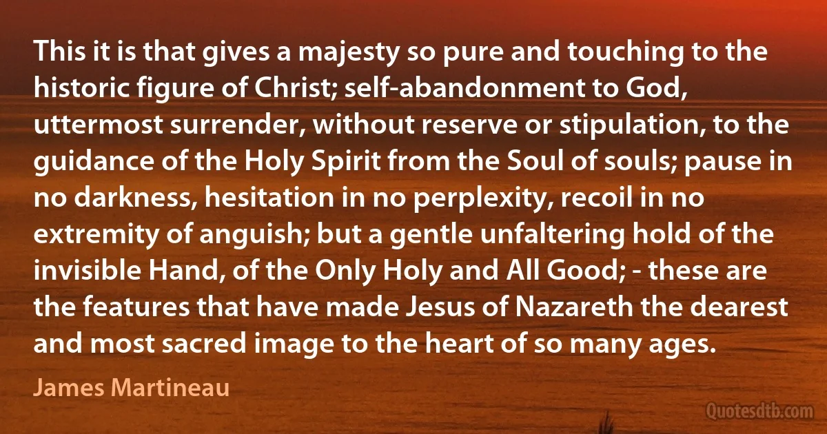 This it is that gives a majesty so pure and touching to the historic figure of Christ; self-abandonment to God, uttermost surrender, without reserve or stipulation, to the guidance of the Holy Spirit from the Soul of souls; pause in no darkness, hesitation in no perplexity, recoil in no extremity of anguish; but a gentle unfaltering hold of the invisible Hand, of the Only Holy and All Good; - these are the features that have made Jesus of Nazareth the dearest and most sacred image to the heart of so many ages. (James Martineau)