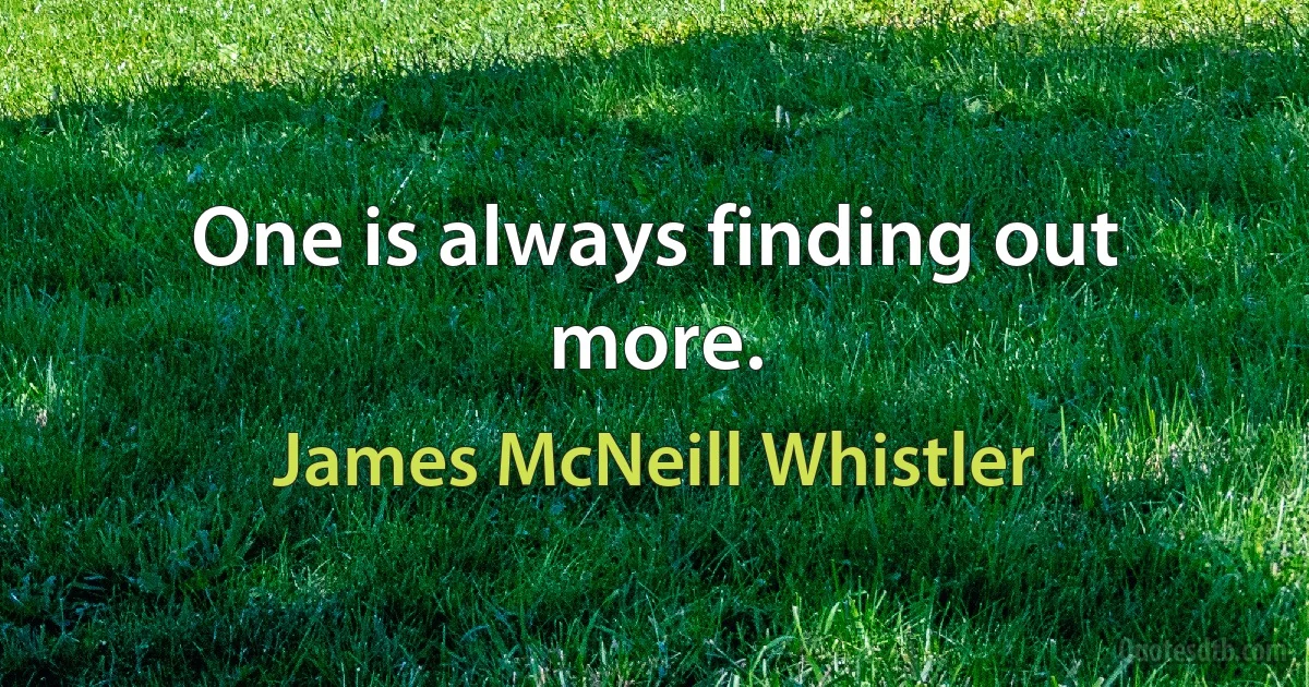 One is always finding out more. (James McNeill Whistler)