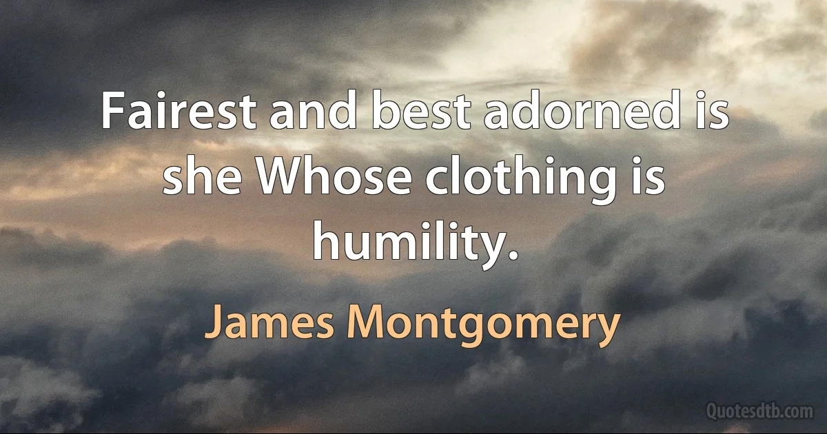 Fairest and best adorned is she Whose clothing is humility. (James Montgomery)