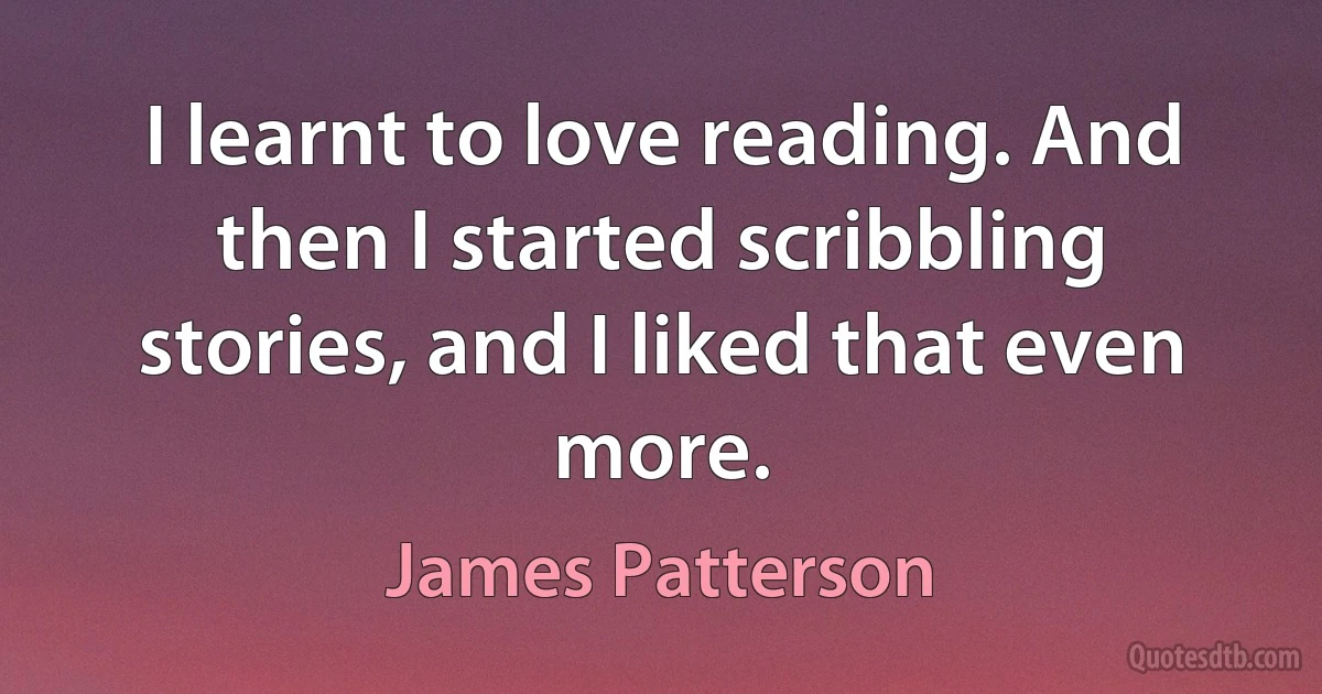 I learnt to love reading. And then I started scribbling stories, and I liked that even more. (James Patterson)