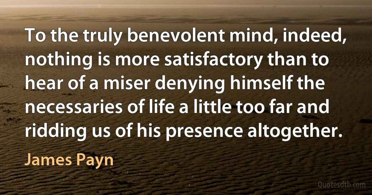 To the truly benevolent mind, indeed, nothing is more satisfactory than to hear of a miser denying himself the necessaries of life a little too far and ridding us of his presence altogether. (James Payn)