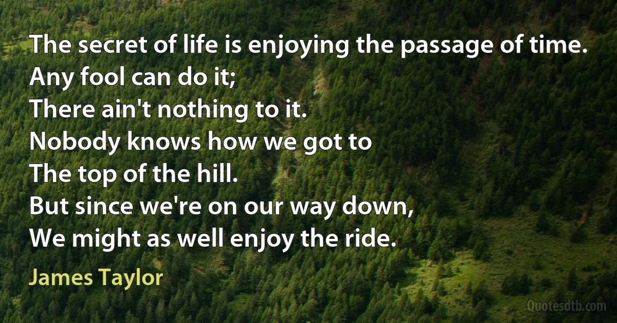 The secret of life is enjoying the passage of time.
Any fool can do it;
There ain't nothing to it.
Nobody knows how we got to
The top of the hill.
But since we're on our way down,
We might as well enjoy the ride. (James Taylor)