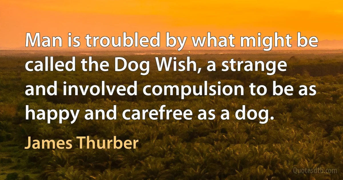 Man is troubled by what might be called the Dog Wish, a strange and involved compulsion to be as happy and carefree as a dog. (James Thurber)