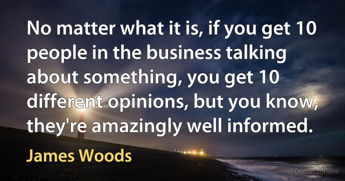 No matter what it is, if you get 10 people in the business talking about something, you get 10 different opinions, but you know, they're amazingly well informed. (James Woods)