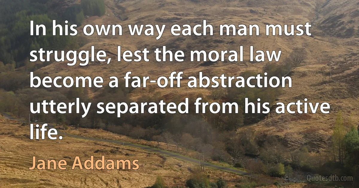 In his own way each man must struggle, lest the moral law become a far-off abstraction utterly separated from his active life. (Jane Addams)