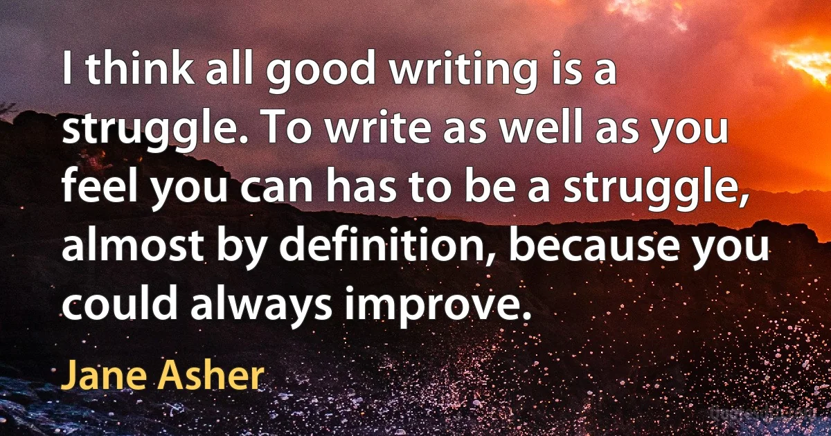 I think all good writing is a struggle. To write as well as you feel you can has to be a struggle, almost by definition, because you could always improve. (Jane Asher)