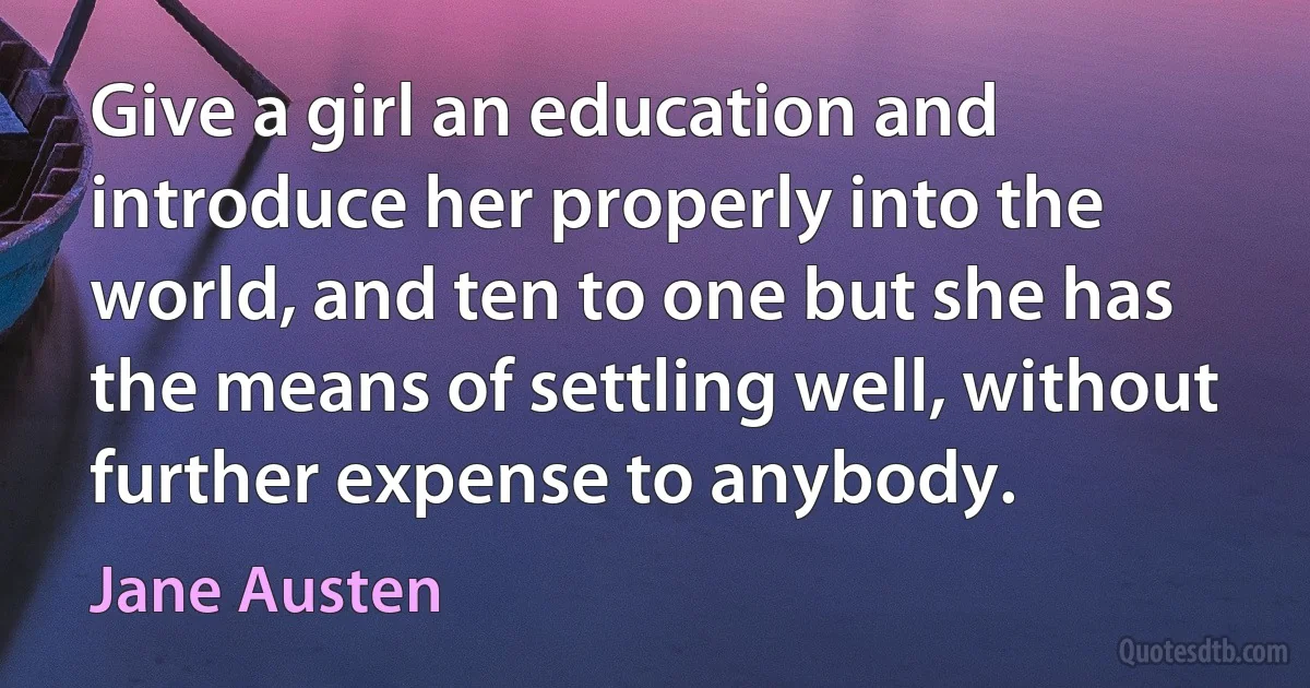 Give a girl an education and introduce her properly into the world, and ten to one but she has the means of settling well, without further expense to anybody. (Jane Austen)