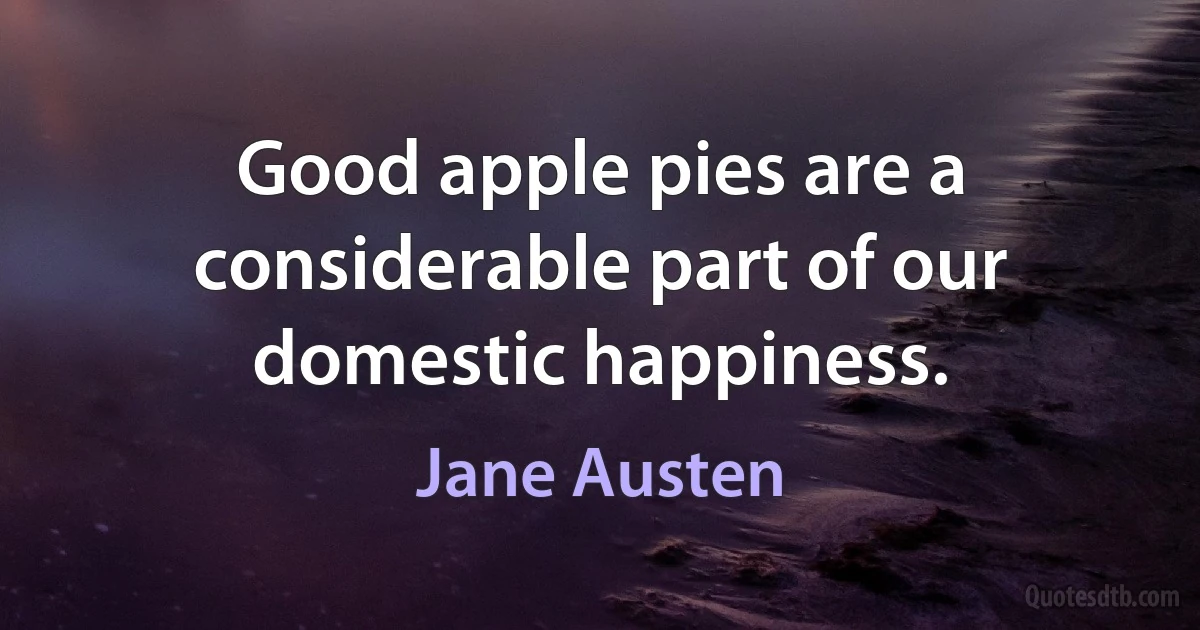 Good apple pies are a considerable part of our domestic happiness. (Jane Austen)