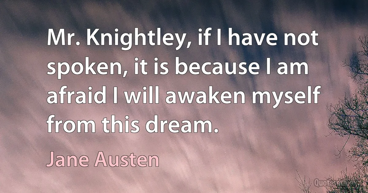 Mr. Knightley, if I have not spoken, it is because I am afraid I will awaken myself from this dream. (Jane Austen)