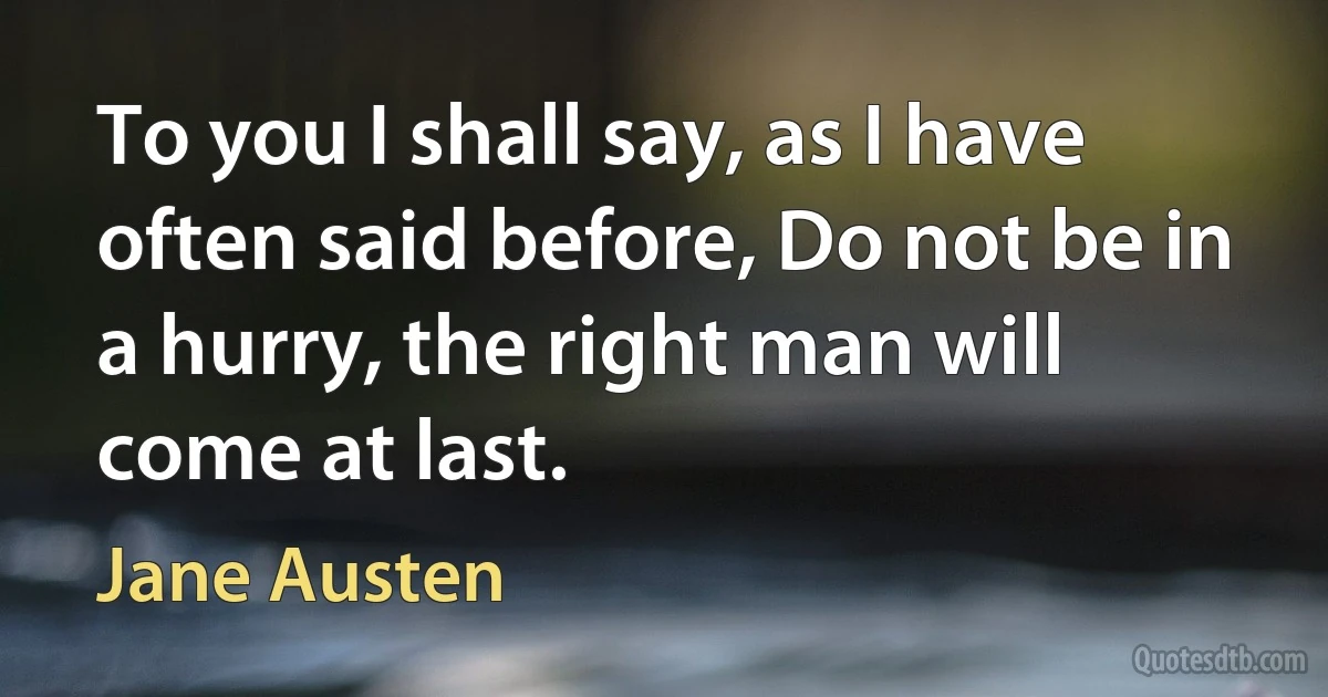 To you I shall say, as I have often said before, Do not be in a hurry, the right man will come at last. (Jane Austen)