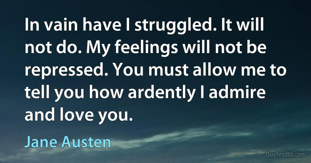 In vain have I struggled. It will not do. My feelings will not be repressed. You must allow me to tell you how ardently I admire and love you. (Jane Austen)