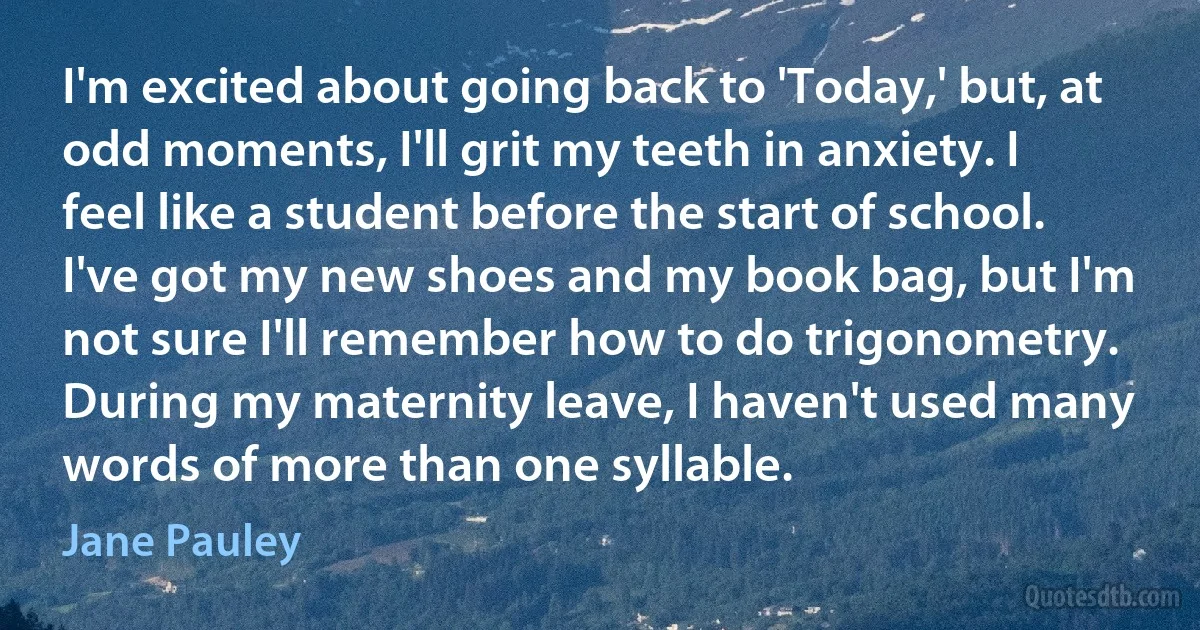 I'm excited about going back to 'Today,' but, at odd moments, I'll grit my teeth in anxiety. I feel like a student before the start of school. I've got my new shoes and my book bag, but I'm not sure I'll remember how to do trigonometry. During my maternity leave, I haven't used many words of more than one syllable. (Jane Pauley)