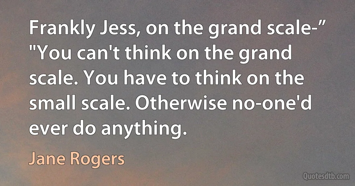 Frankly Jess, on the grand scale-”
"You can't think on the grand scale. You have to think on the small scale. Otherwise no-one'd ever do anything. (Jane Rogers)