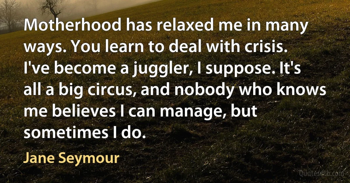 Motherhood has relaxed me in many ways. You learn to deal with crisis. I've become a juggler, I suppose. It's all a big circus, and nobody who knows me believes I can manage, but sometimes I do. (Jane Seymour)