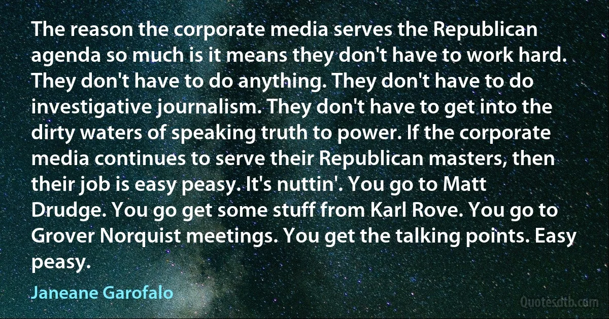 The reason the corporate media serves the Republican agenda so much is it means they don't have to work hard. They don't have to do anything. They don't have to do investigative journalism. They don't have to get into the dirty waters of speaking truth to power. If the corporate media continues to serve their Republican masters, then their job is easy peasy. It's nuttin'. You go to Matt Drudge. You go get some stuff from Karl Rove. You go to Grover Norquist meetings. You get the talking points. Easy peasy. (Janeane Garofalo)