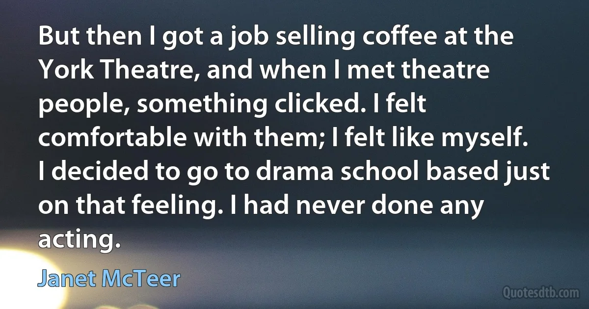 But then I got a job selling coffee at the York Theatre, and when I met theatre people, something clicked. I felt comfortable with them; I felt like myself. I decided to go to drama school based just on that feeling. I had never done any acting. (Janet McTeer)