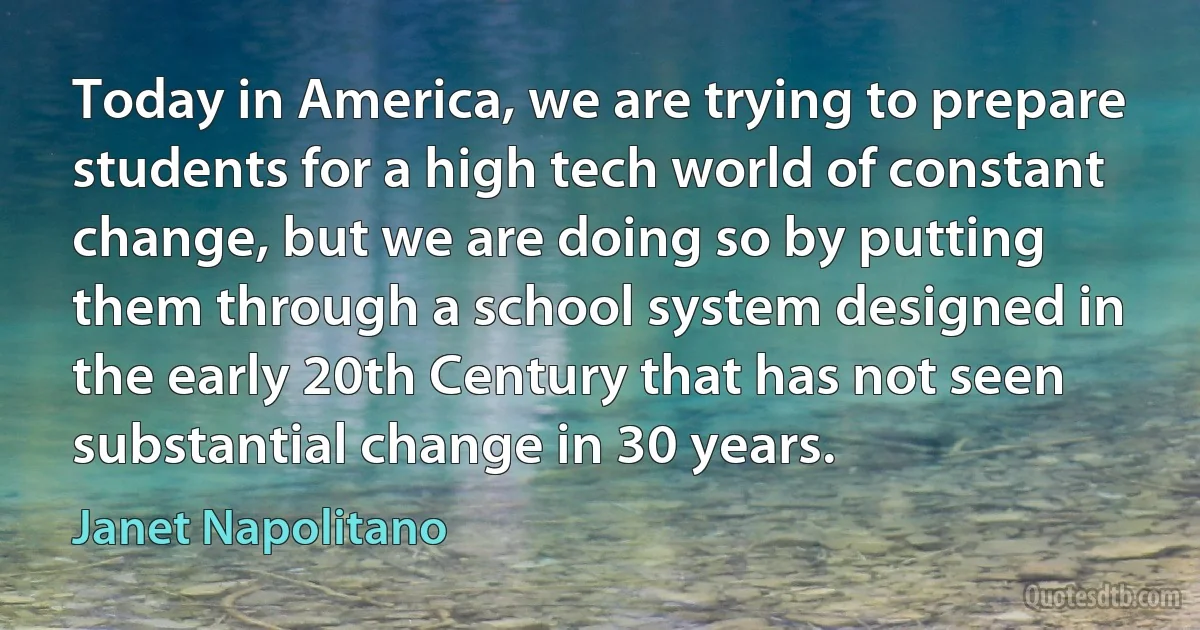 Today in America, we are trying to prepare students for a high tech world of constant change, but we are doing so by putting them through a school system designed in the early 20th Century that has not seen substantial change in 30 years. (Janet Napolitano)