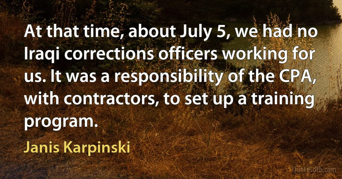 At that time, about July 5, we had no Iraqi corrections officers working for us. It was a responsibility of the CPA, with contractors, to set up a training program. (Janis Karpinski)