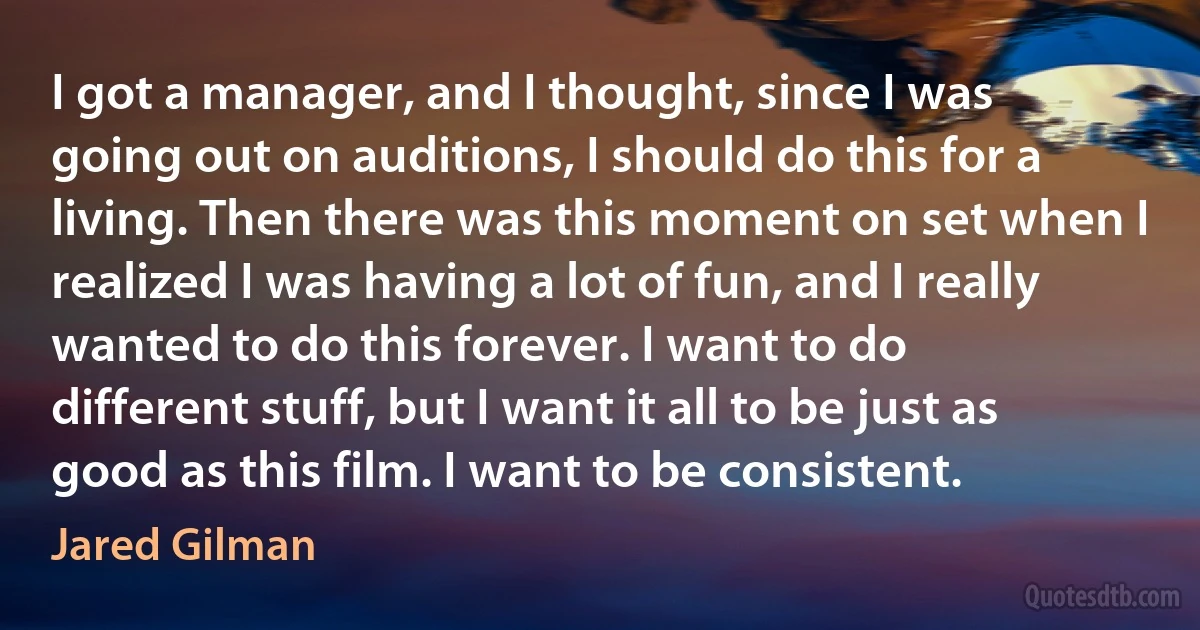 I got a manager, and I thought, since I was going out on auditions, I should do this for a living. Then there was this moment on set when I realized I was having a lot of fun, and I really wanted to do this forever. I want to do different stuff, but I want it all to be just as good as this film. I want to be consistent. (Jared Gilman)