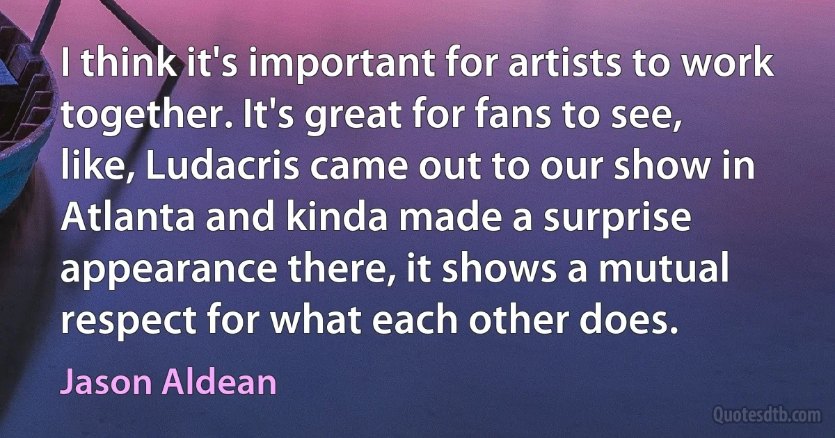 I think it's important for artists to work together. It's great for fans to see, like, Ludacris came out to our show in Atlanta and kinda made a surprise appearance there, it shows a mutual respect for what each other does. (Jason Aldean)