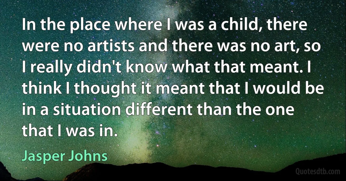 In the place where I was a child, there were no artists and there was no art, so I really didn't know what that meant. I think I thought it meant that I would be in a situation different than the one that I was in. (Jasper Johns)