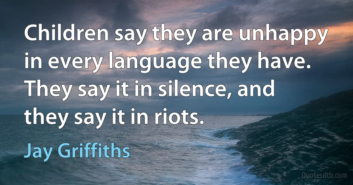 Children say they are unhappy in every language they have. They say it in silence, and they say it in riots. (Jay Griffiths)