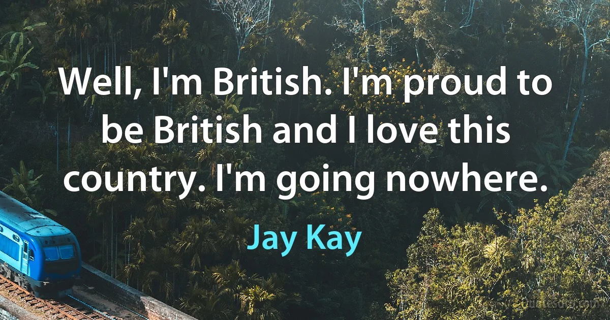 Well, I'm British. I'm proud to be British and I love this country. I'm going nowhere. (Jay Kay)