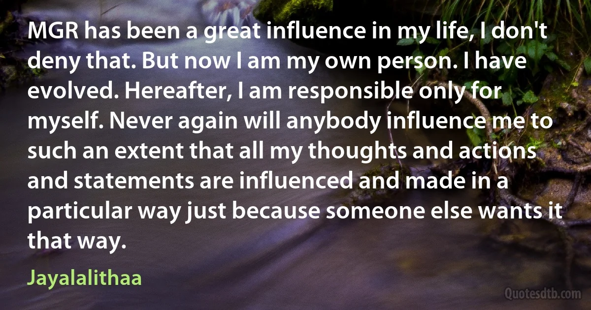 MGR has been a great influence in my life, I don't deny that. But now I am my own person. I have evolved. Hereafter, I am responsible only for myself. Never again will anybody influence me to such an extent that all my thoughts and actions and statements are influenced and made in a particular way just because someone else wants it that way. (Jayalalithaa)