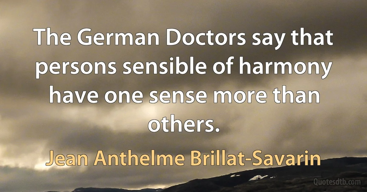 The German Doctors say that persons sensible of harmony have one sense more than others. (Jean Anthelme Brillat-Savarin)