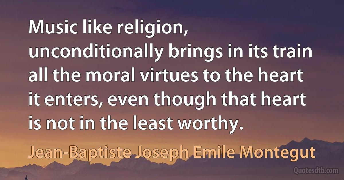 Music like religion, unconditionally brings in its train all the moral virtues to the heart it enters, even though that heart is not in the least worthy. (Jean-Baptiste Joseph Emile Montegut)