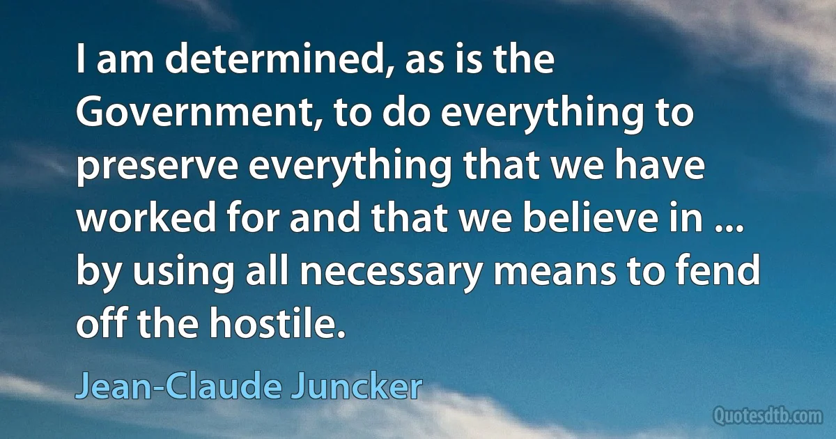 I am determined, as is the Government, to do everything to preserve everything that we have worked for and that we believe in ... by using all necessary means to fend off the hostile. (Jean-Claude Juncker)