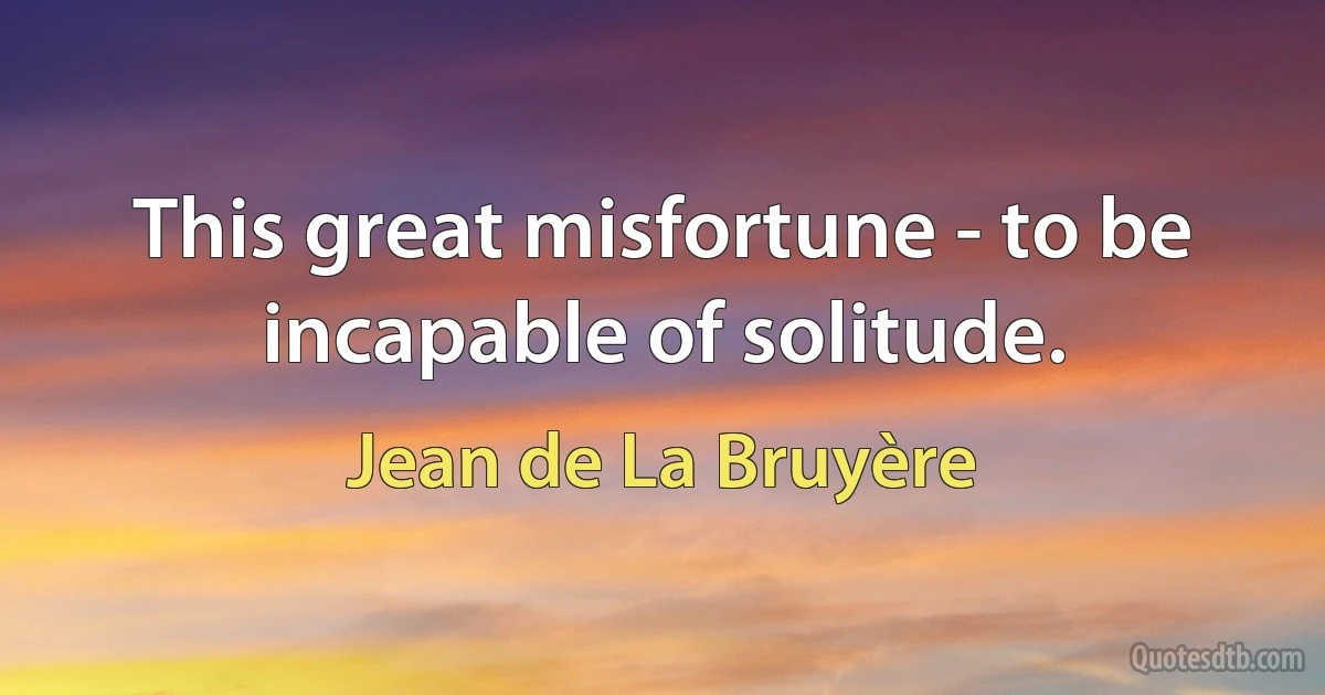 This great misfortune - to be incapable of solitude. (Jean de La Bruyère)