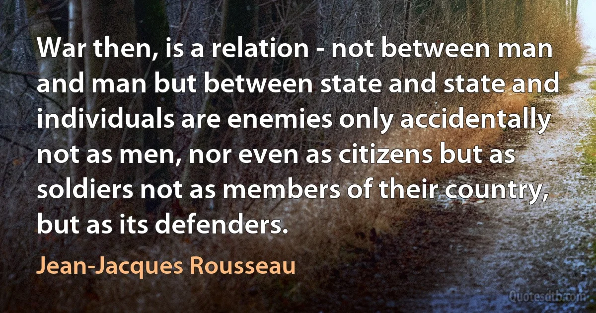 War then, is a relation - not between man and man but between state and state and individuals are enemies only accidentally not as men, nor even as citizens but as soldiers not as members of their country, but as its defenders. (Jean-Jacques Rousseau)