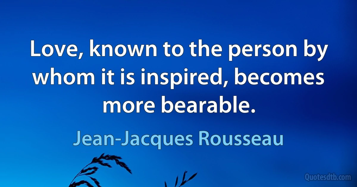 Love, known to the person by whom it is inspired, becomes more bearable. (Jean-Jacques Rousseau)