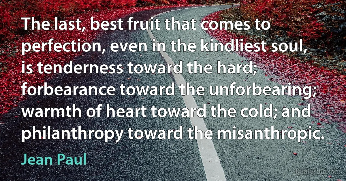 The last, best fruit that comes to perfection, even in the kindliest soul, is tenderness toward the hard; forbearance toward the unforbearing; warmth of heart toward the cold; and philanthropy toward the misanthropic. (Jean Paul)