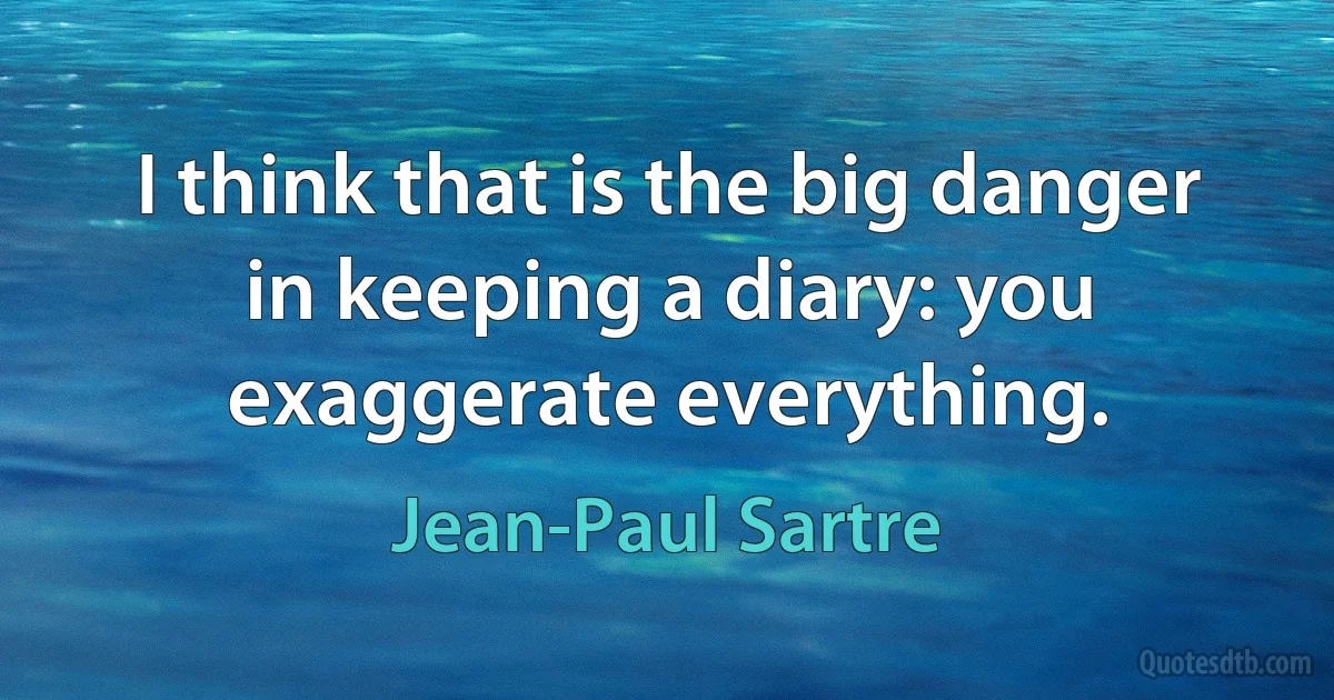 I think that is the big danger in keeping a diary: you exaggerate everything. (Jean-Paul Sartre)