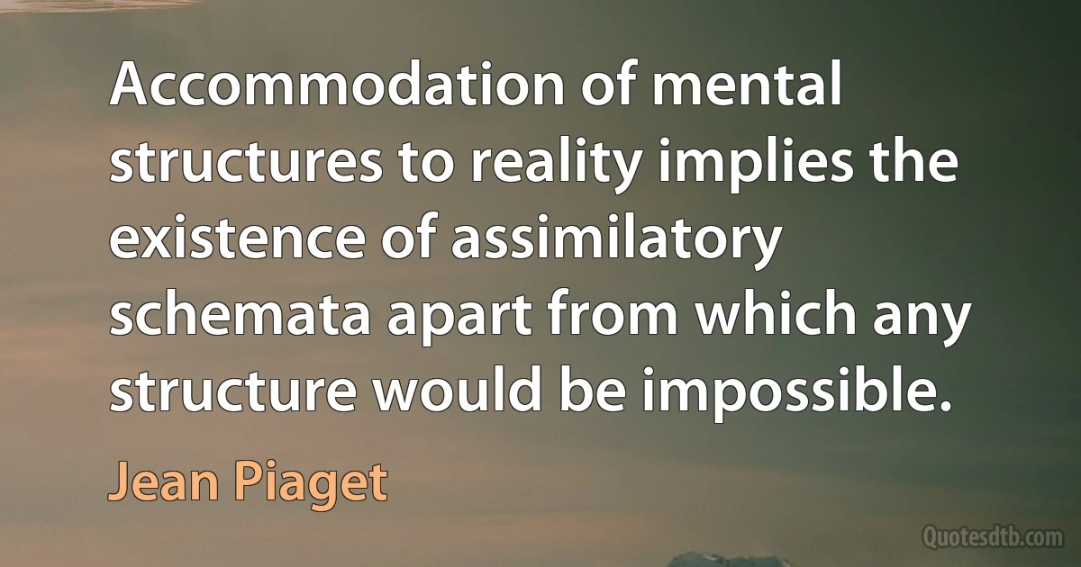 Accommodation of mental structures to reality implies the existence of assimilatory schemata apart from which any structure would be impossible. (Jean Piaget)